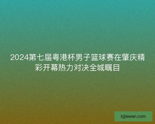 2024第七届粤港杯男子篮球赛在肇庆精彩开幕热力对决全城瞩目
