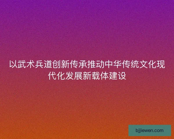 以武术兵道创新传承推动中华传统文化现代化发展新载体建设