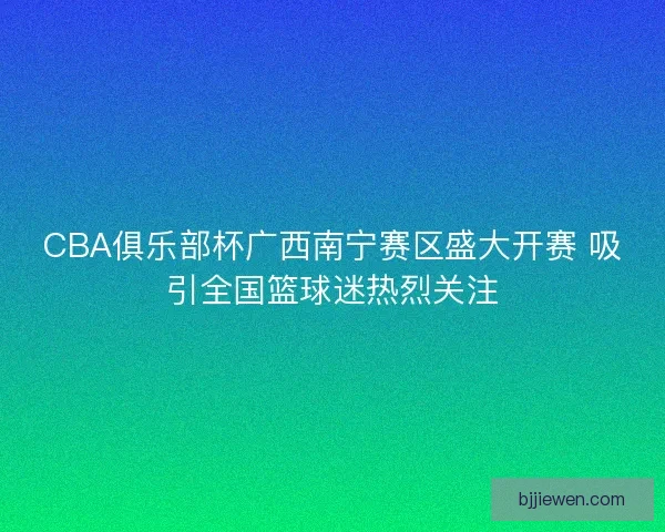 CBA俱乐部杯广西南宁赛区盛大开赛 吸引全国篮球迷热烈关注