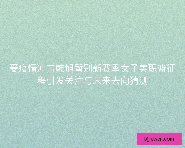 受疫情冲击韩旭暂别新赛季女子美职篮征程引发关注与未来去向猜测