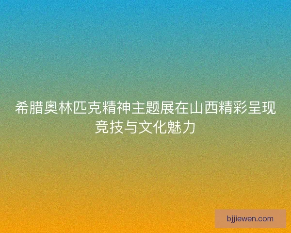 希腊奥林匹克精神主题展在山西精彩呈现竞技与文化魅力